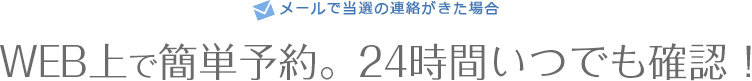 メールで当選の連絡がきた場合　WEB上で簡単予約。24時間いつでも確認！