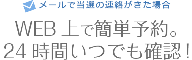 メールで当選の連絡がきた場合　WEB上で簡単予約。24時間いつでも確認！